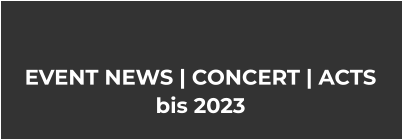 EVENT NEWS | CONCERT | ACTS bis 2023