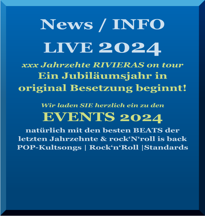 News / INFO LIVE 2024   xxx Jahrzehte RIVIERAS on tour Ein Jubiläumsjahr in  original Besetzung beginnt!   Wir laden SIE herzlich ein zu den   EVENTS 2024 natürlich mit den besten BEATS der letzten Jahrzehnte & rock‘N‘roll is back   POP-Kultsongs | Rock‘n‘Roll |Standards